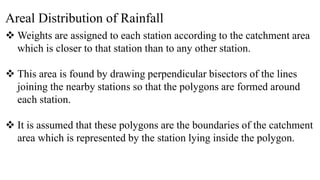 Areal Distribution of Rainfall
 Weights are assigned to each station according to the catchment area
which is closer to that station than to any other station.
 This area is found by drawing perpendicular bisectors of the lines
joining the nearby stations so that the polygons are formed around
each station.
 It is assumed that these polygons are the boundaries of the catchment
area which is represented by the station lying inside the polygon.
 