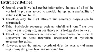 Hydrology Defined
 Second, even if we had perfect information, the cost of all of the
worthwhile projects needed to provide the optimum availability of
water is still prohibitive.
 Therefore, only the most efficient and necessary projects can be
constructed.
 Third, hydrologic processes such as rainfall and runoff are very
complex and a complete, unified theory of hydrology does not exist.
 Therefore, measurements of observed occurrences are used to
supplement the scant theoretical understanding of hydrologic
processes that exists.
 However, given the limited records of data, the accuracy of many
engineering designs is less than we would like.
 