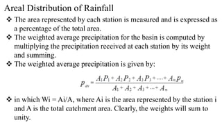 Areal Distribution of Rainfall
 The area represented by each station is measured and is expressed as
a percentage of the total area.
 The weighted average precipitation for the basin is computed by
multiplying the precipitation received at each station by its weight
and summing.
 The weighted average precipitation is given by:
 in which Wi = Ai/A, where Ai is the area represented by the station i
and A is the total catchment area. Clearly, the weights will sum to
unity.
 