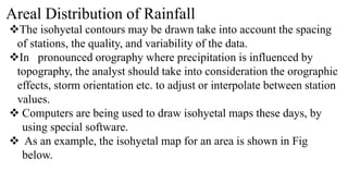 Areal Distribution of Rainfall
The isohyetal contours may be drawn take into account the spacing
of stations, the quality, and variability of the data.
In pronounced orography where precipitation is influenced by
topography, the analyst should take into consideration the orographic
effects, storm orientation etc. to adjust or interpolate between station
values.
 Computers are being used to draw isohyetal maps these days, by
using special software.
 As an example, the isohyetal map for an area is shown in Fig
below.
 