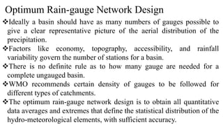 Optimum Rain-gauge Network Design
Ideally a basin should have as many numbers of gauges possible to
give a clear representative picture of the aerial distribution of the
precipitation.
Factors like economy, topography, accessibility, and rainfall
variability govern the number of stations for a basin.
There is no definite rule as to how many gauge are needed for a
complete ungauged basin.
WMO recommends certain density of gauges to be followed for
different types of catchments.
The optimum rain-gauge network design is to obtain all quantitative
data averages and extremes that define the statistical distribution of the
hydro-meteorological elements, with sufficient accuracy.
 