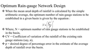 Optimum Rain-gauge Network Design
 When the mean areal depth of rainfall is calculated by the simple
arithmetic average, the optimum number of rain-gauge stations to be
established in a given basin is given by the equation :
 Where, N = optimum number of rain gauge stations to be established
in the basin,
 CV = Coefficient of variation of the rainfall of the existing rain
gauge stations (say, n),
 p = desired degree of percentage error in the estimate of the average
depth of rainfall over the basin.
 