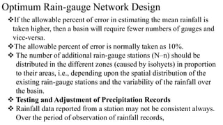 Optimum Rain-gauge Network Design
If the allowable percent of error in estimating the mean rainfall is
taken higher, then a basin will require fewer numbers of gauges and
vice-versa.
The allowable percent of error is normally taken as 10%.
 The number of additional rain-gauge stations (N–n) should be
distributed in the different zones (caused by isohyets) in proportion
to their areas, i.e., depending upon the spatial distribution of the
existing rain-gauge stations and the variability of the rainfall over
the basin.
 Testing and Adjustment of Precipitation Records
 Rainfall data reported from a station may not be consistent always.
Over the period of observation of rainfall records,
 
