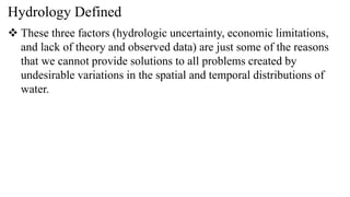 Hydrology Defined
 These three factors (hydrologic uncertainty, economic limitations,
and lack of theory and observed data) are just some of the reasons
that we cannot provide solutions to all problems created by
undesirable variations in the spatial and temporal distributions of
water.
 
