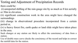 Testing and Adjustment of Precipitation Records
there could be:
(i) unreported shifting of the rain gauge site by as much as 8 km aerially
or 30m in elevation,
(ii) significant construction work in the area might have changed the
surroundings
(iii) change in observational procedure incorporated from a certain
period or,
(iv) a heavy forest fire, earth quake or land slide might have taken place
in the area.
Such changes at any station are likely to affect the consistency of data from a
station.
Use of double mass curve checks the consistency of the record and helps to correct
the rainfall data for the station.
 