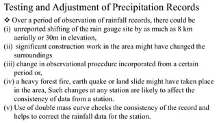 Testing and Adjustment of Precipitation Records
 Over a period of observation of rainfall records, there could be
(i) unreported shifting of the rain gauge site by as much as 8 km
aerially or 30m in elevation,
(ii) significant construction work in the area might have changed the
surroundings
(iii) change in observational procedure incorporated from a certain
period or,
(iv) a heavy forest fire, earth quake or land slide might have taken place
in the area, Such changes at any station are likely to affect the
consistency of data from a station.
(v) Use of double mass curve checks the consistency of the record and
helps to correct the rainfall data for the station.
 