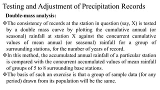 Testing and Adjustment of Precipitation Records
Double-mass analysis:
The consistency of records at the station in question (say, X) is tested
by a double mass curve by plotting the cumulative annual (or
seasonal) rainfall at station X against the concurrent cumulative
values of mean annual (or seasonal) rainfall for a group of
surrounding stations, for the number of years of record.
In this method, the accumulated annual rainfall of a particular station
is compared with the concurrent accumulated values of mean rainfall
of groups of 5 to 8 surrounding base stations.
The basis of such an exercise is that a group of sample data (for any
period) drawn from its population will be the same.
 