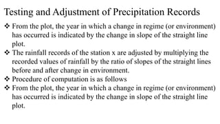 Testing and Adjustment of Precipitation Records
 From the plot, the year in which a change in regime (or environment)
has occurred is indicated by the change in slope of the straight line
plot.
 The rainfall records of the station x are adjusted by multiplying the
recorded values of rainfall by the ratio of slopes of the straight lines
before and after change in environment.
 Procedure of computation is as follows
 From the plot, the year in which a change in regime (or environment)
has occurred is indicated by the change in slope of the straight line
plot.
 