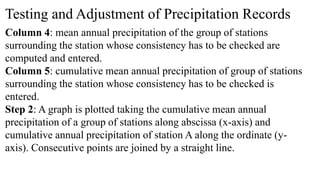 Testing and Adjustment of Precipitation Records
Column 4: mean annual precipitation of the group of stations
surrounding the station whose consistency has to be checked are
computed and entered.
Column 5: cumulative mean annual precipitation of group of stations
surrounding the station whose consistency has to be checked is
entered.
Step 2: A graph is plotted taking the cumulative mean annual
precipitation of a group of stations along abscissa (x-axis) and
cumulative annual precipitation of station A along the ordinate (y-
axis). Consecutive points are joined by a straight line.
 