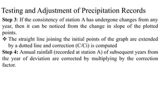 Testing and Adjustment of Precipitation Records
Step 3: If the consistency of station A has undergone changes from any
year, then it can be noticed from the change in slope of the plotted
points.
 The straight line joining the initial points of the graph are extended
by a dotted line and correction (C/Ci) is computed
Step 4: Annual rainfall (recorded at station A) of subsequent years from
the year of deviation are corrected by multiplying by the correction
factor.
 