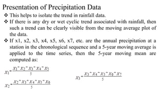 Presentation of Precipitation Data
 This helps to isolate the trend in rainfall data.
 If there is any dry or wet cyclic trend associated with rainfall, then
such a trend can be clearly visible from the moving average plot of
the data.
 If x1, x2, x3, x4, x5, x6, x7, etc. are the annual precipitation at a
station in the chronological sequence and a 5-year moving average is
applied to the time series, then the 5-year moving mean are
computed as:
 