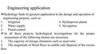 Engineering application
Hydrology finds its greatest application in the design and operation of
engineering projects, such as:
1. Irrigation 4. Hydropower plants
2. Water supply 5. Navigation
3. Flood control
 In all these projects hydrological investigations for the proper
assessment of the following factors are necessary.
1. The capacity of storage structures such as reservoirs
2. The magnitude of flood flows to enable safe disposal of the excess
flow
 