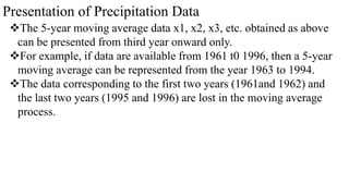 Presentation of Precipitation Data
The 5-year moving average data x1, x2, x3, etc. obtained as above
can be presented from third year onward only.
For example, if data are available from 1961 t0 1996, then a 5-year
moving average can be represented from the year 1963 to 1994.
The data corresponding to the first two years (1961and 1962) and
the last two years (1995 and 1996) are lost in the moving average
process.
 