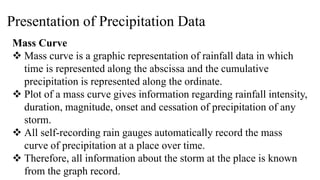 Presentation of Precipitation Data
Mass Curve
 Mass curve is a graphic representation of rainfall data in which
time is represented along the abscissa and the cumulative
precipitation is represented along the ordinate.
 Plot of a mass curve gives information regarding rainfall intensity,
duration, magnitude, onset and cessation of precipitation of any
storm.
 All self-recording rain gauges automatically record the mass
curve of precipitation at a place over time.
 Therefore, all information about the storm at the place is known
from the graph record.
 