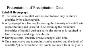 Presentation of Precipitation Data
Rainfall Hyetograph
 The variation of rainfall with respect to time may be shown
graphically by a hyetograph.
 A hyetograph is a bar graph showing the intensity of rainfall with
respect to time and is useful in determining the maximum
intensities of rainfall during a particular storm as is required in
land drainage and design of culverts.
 During a storm, intensity always changes with time.
 On a mass curve any two points can be marked and the depth of
rainfall (∆y) between these two points are noted from the y-axis.
 