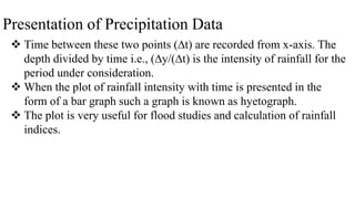 Presentation of Precipitation Data
 Time between these two points (∆t) are recorded from x-axis. The
depth divided by time i.e., (∆y/(∆t) is the intensity of rainfall for the
period under consideration.
 When the plot of rainfall intensity with time is presented in the
form of a bar graph such a graph is known as hyetograph.
 The plot is very useful for flood studies and calculation of rainfall
indices.
 