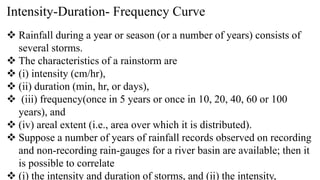 Intensity-Duration- Frequency Curve
 Rainfall during a year or season (or a number of years) consists of
several storms.
 The characteristics of a rainstorm are
 (i) intensity (cm/hr),
 (ii) duration (min, hr, or days),
 (iii) frequency(once in 5 years or once in 10, 20, 40, 60 or 100
years), and
 (iv) areal extent (i.e., area over which it is distributed).
 Suppose a number of years of rainfall records observed on recording
and non-recording rain-gauges for a river basin are available; then it
is possible to correlate
 (i) the intensity and duration of storms, and (ii) the intensity,
 