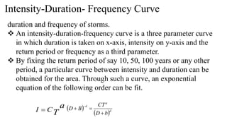 Intensity-Duration- Frequency Curve
duration and frequency of storms.
 An intensity-duration-frequency curve is a three parameter curve
in which duration is taken on x-axis, intensity on y-axis and the
return period or frequency as a third parameter.
 By fixing the return period of say 10, 50, 100 years or any other
period, a particular curve between intensity and duration can be
obtained for the area. Through such a curve, an exponential
equation of the following order can be fit.
T
a
C
I   
 d
a
d
b
D
CT
B
D




 