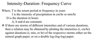 Intensity-Duration- Frequency Curve
Where, T is the return period or frequency in years
I is the intensity of precipitation in cm/hr or mm/hr
D is the duration in hours
A, b and d are constants
 If there are storms of different intensities and of various durations,
then a relation may be obtained by plotting the intensities (i, cm/hr)
against durations (t, min, or hr) of the respective storms either on the
natural graph paper, or on a double log (log-log) paper.
 