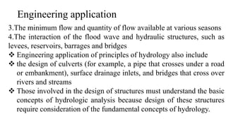 Engineering application
3.The minimum flow and quantity of flow available at various seasons
4.The interaction of the flood wave and hydraulic structures, such as
levees, reservoirs, barrages and bridges
 Engineering application of principles of hydrology also include
 the design of culverts (for example, a pipe that crosses under a road
or embankment), surface drainage inlets, and bridges that cross over
rivers and streams
 Those involved in the design of structures must understand the basic
concepts of hydrologic analysis because design of these structures
require consideration of the fundamental concepts of hydrology.
 