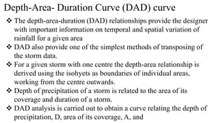 Depth-Area- Duration Curve (DAD) curve
 The depth-area-duration (DAD) relationships provide the designer
with important information on temporal and spatial variation of
rainfall for a given area
 DAD also provide one of the simplest methods of transposing of
the storm data.
 For a given storm with one centre the depth-area relationship is
derived using the isohyets as boundaries of individual areas,
working from the centre outwards.
 Depth of precipitation of a storm is related to the area of its
coverage and duration of a storm.
 DAD analysis is carried out to obtain a curve relating the depth of
precipitation, D, area of its coverage, A, and
 