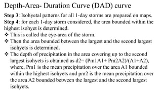 Depth-Area- Duration Curve (DAD) curve
Step 3: Isohyetal patterns for all 1-day storms are prepared on maps.
Step 4: for each 1-day storm considered, the area bounded within the
highest isohyet is determined.
 This is called the eye-area of the storm.
 Then the area bounded between the largest and the second largest
isohyets is determined.
 The depth of precipitation in the area covering up to the second
largest isohyets is obtained as d2= (Pm1A1+ Pm2A2)/(A1+A2),
where, Pm1 is the mean precipitation over the area A1 bounded
within the highest isohyets and pm2 is the mean precipitation over
the area A2 bounded between the largest and the second largest
isohyets.
 