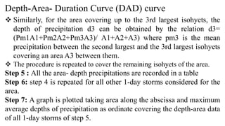 Depth-Area- Duration Curve (DAD) curve
 Similarly, for the area covering up to the 3rd largest isohyets, the
depth of precipitation d3 can be obtained by the relation d3=
(Pm1A1+Pm2A2+Pm3A3)/ A1+A2+A3) where pm3 is the mean
precipitation between the second largest and the 3rd largest isohyets
covering an area A3 between them.
 The procedure is repeated to cover the remaining isohyets of the area.
Step 5 : All the area- depth precipitations are recorded in a table
Step 6: step 4 is repeated for all other 1-day storms considered for the
area.
Step 7: A graph is plotted taking area along the abscissa and maximum
average depths of precipitation as ordinate covering the depth-area data
of all 1-day storms of step 5.
 