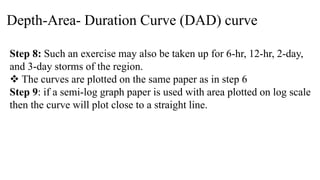 Depth-Area- Duration Curve (DAD) curve
Step 8: Such an exercise may also be taken up for 6-hr, 12-hr, 2-day,
and 3-day storms of the region.
 The curves are plotted on the same paper as in step 6
Step 9: if a semi-log graph paper is used with area plotted on log scale
then the curve will plot close to a straight line.
 