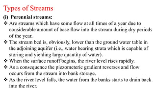 Types of Streams
(i) Perennial streams:
 Are streams which have some flow at all times of a year due to
considerable amount of base flow into the stream during dry periods
of the year.
 The stream bed is, obviously, lower than the ground water table in
the adjoining aquifer (i.e., water bearing strata which is capable of
storing and yielding large quantity of water).
 When the surface runoff begins, the river level rises rapidly.
 As a consequence the piezometeric gradient reverses and flow
occurs from the stream into bank storage.
 As the river level falls, the water from the banks starts to drain back
into the river.
 