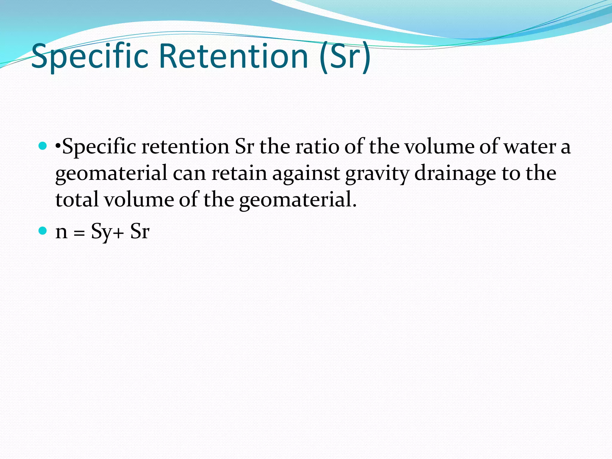 Specific Retention (Sr)
 •Specific retention Sr the ratio of the volume of water a

geomaterial can retain against gravity drainage to the
total volume of the geomaterial.
 n = Sy+ Sr

 