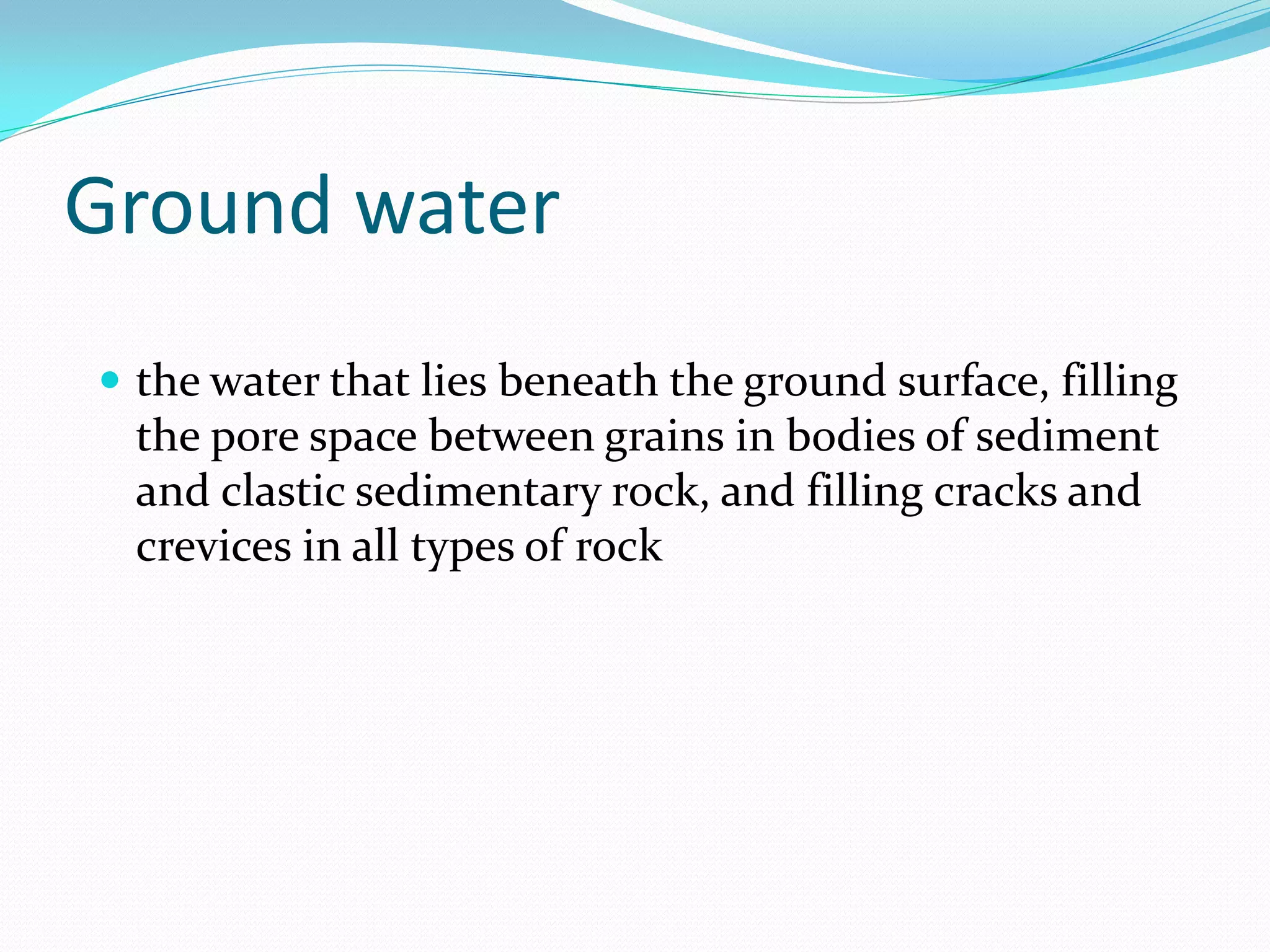 Ground water
 the water that lies beneath the ground surface, filling

the pore space between grains in bodies of sediment
and clastic sedimentary rock, and filling cracks and
crevices in all types of rock

 