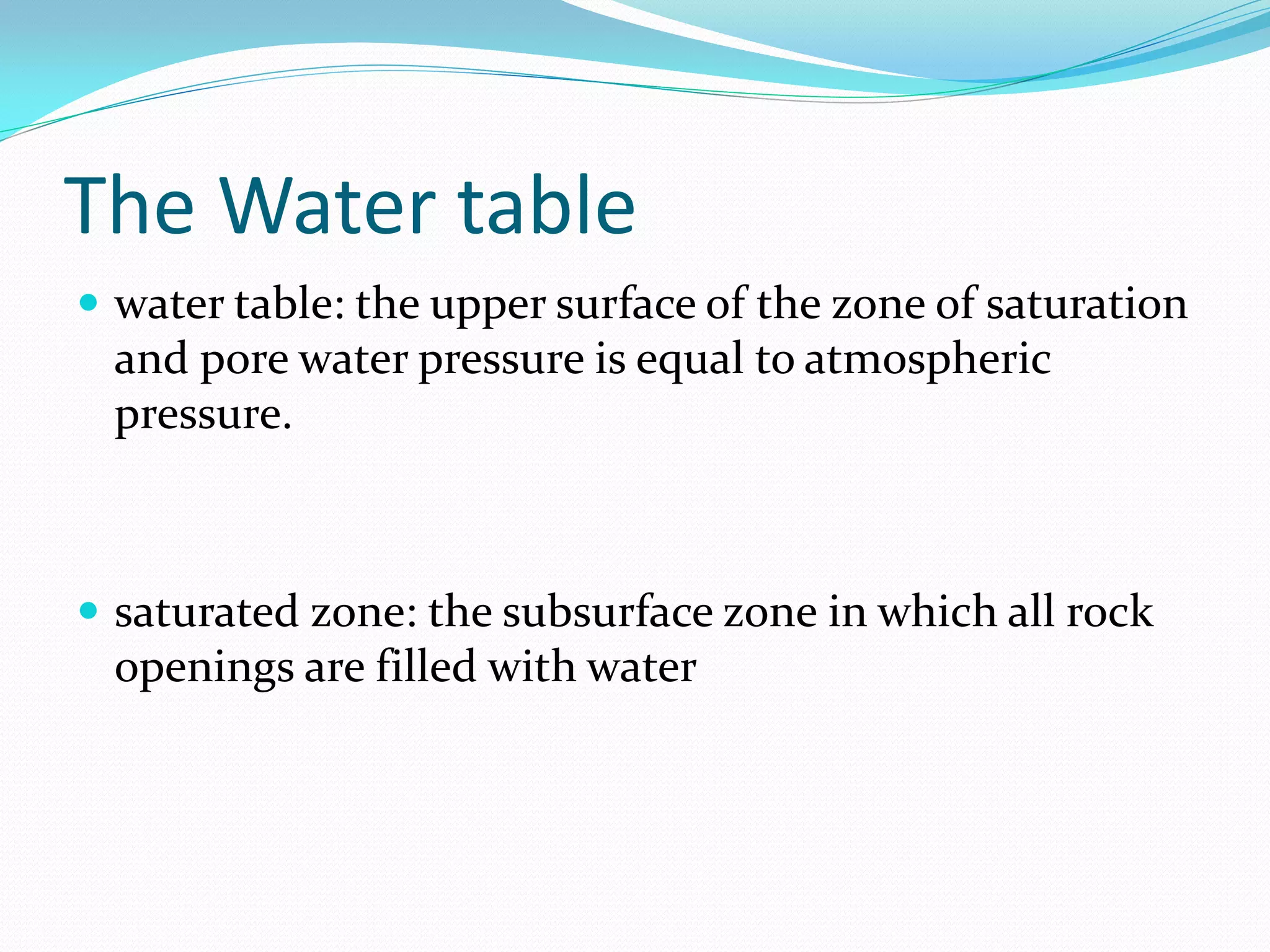 The Water table
 water table: the upper surface of the zone of saturation

and pore water pressure is equal to atmospheric
pressure.

 saturated zone: the subsurface zone in which all rock

openings are filled with water

 