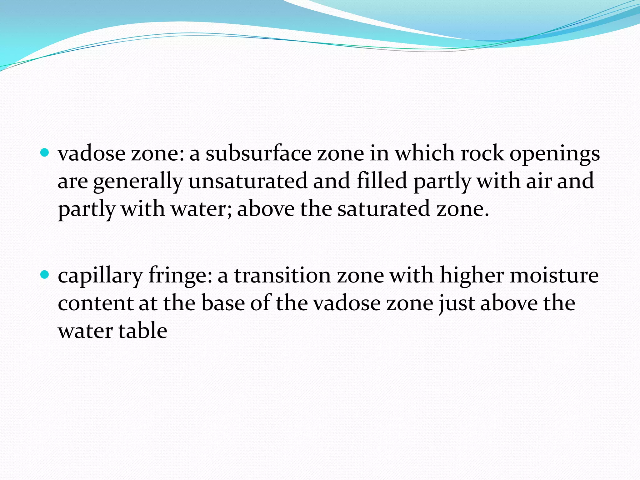  vadose zone: a subsurface zone in which rock openings

are generally unsaturated and filled partly with air and
partly with water; above the saturated zone.
 capillary fringe: a transition zone with higher moisture

content at the base of the vadose zone just above the
water table

 