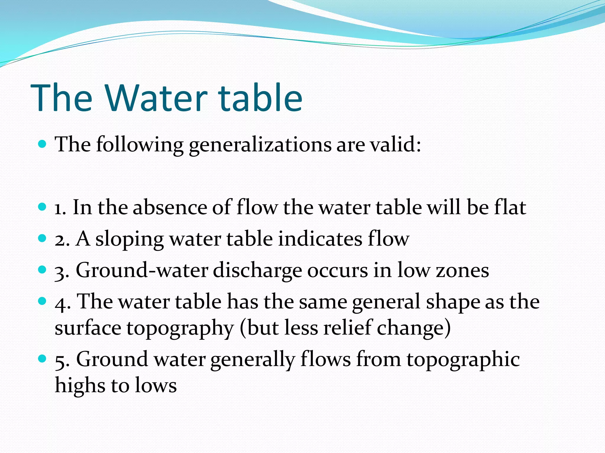The Water table
 The following generalizations are valid:
 1. In the absence of flow the water table will be flat
 2. A sloping water table indicates flow
 3. Ground-water discharge occurs in low zones
 4. The water table has the same general shape as the

surface topography (but less relief change)
 5. Ground water generally flows from topographic
highs to lows

 