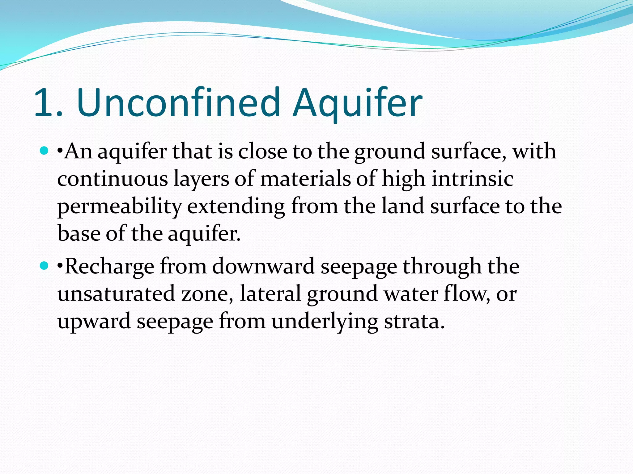 1. Unconfined Aquifer
 •An aquifer that is close to the ground surface, with

continuous layers of materials of high intrinsic
permeability extending from the land surface to the
base of the aquifer.
 •Recharge from downward seepage through the
unsaturated zone, lateral ground water flow, or
upward seepage from underlying strata.

 