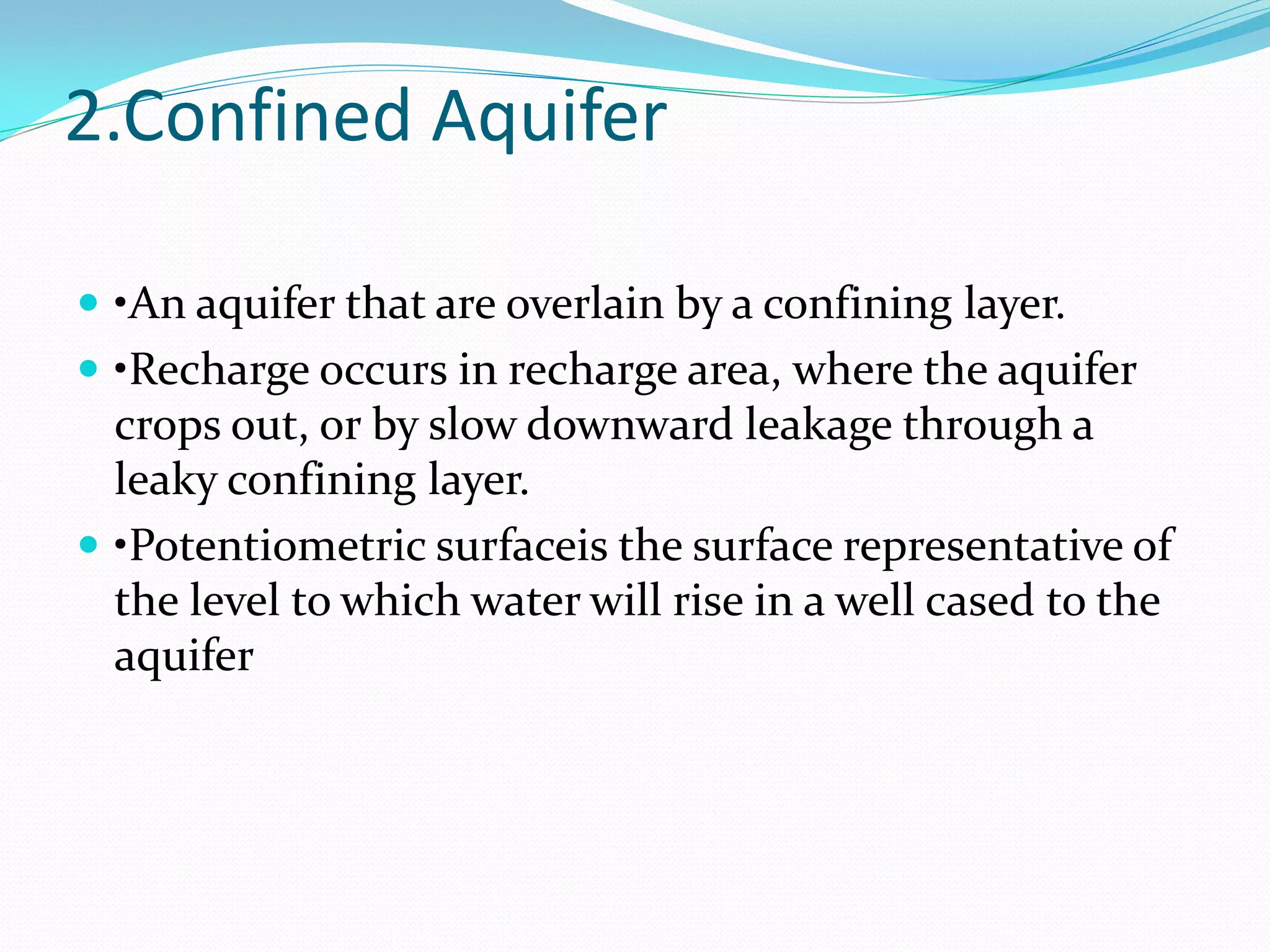 2.Confined Aquifer
 •An aquifer that are overlain by a confining layer.
 •Recharge occurs in recharge area, where the aquifer

crops out, or by slow downward leakage through a
leaky confining layer.
 •Potentiometric surfaceis the surface representative of
the level to which water will rise in a well cased to the
aquifer

 