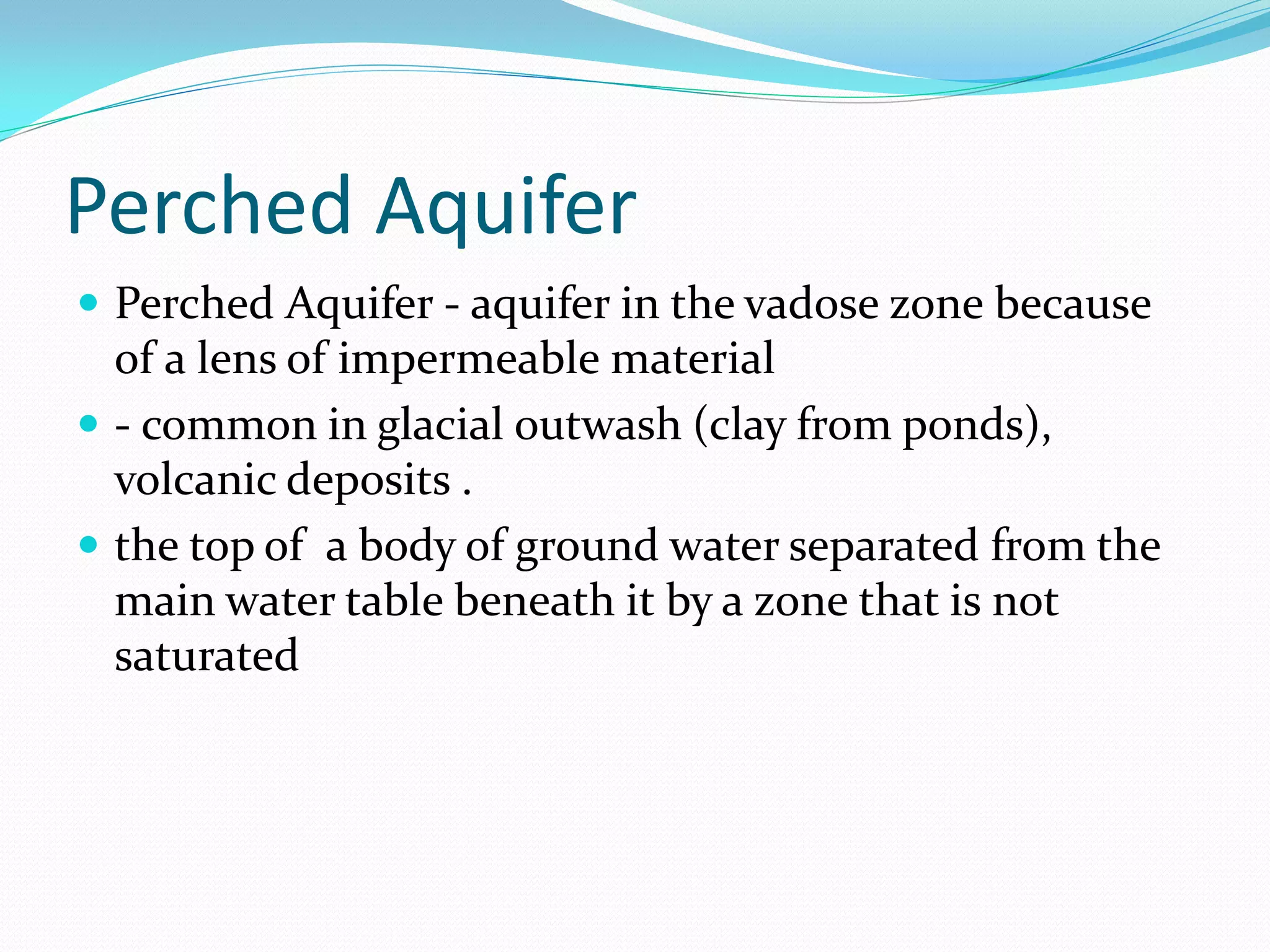 Perched Aquifer
 Perched Aquifer - aquifer in the vadose zone because

of a lens of impermeable material
 - common in glacial outwash (clay from ponds),
volcanic deposits .
 the top of a body of ground water separated from the
main water table beneath it by a zone that is not
saturated

 