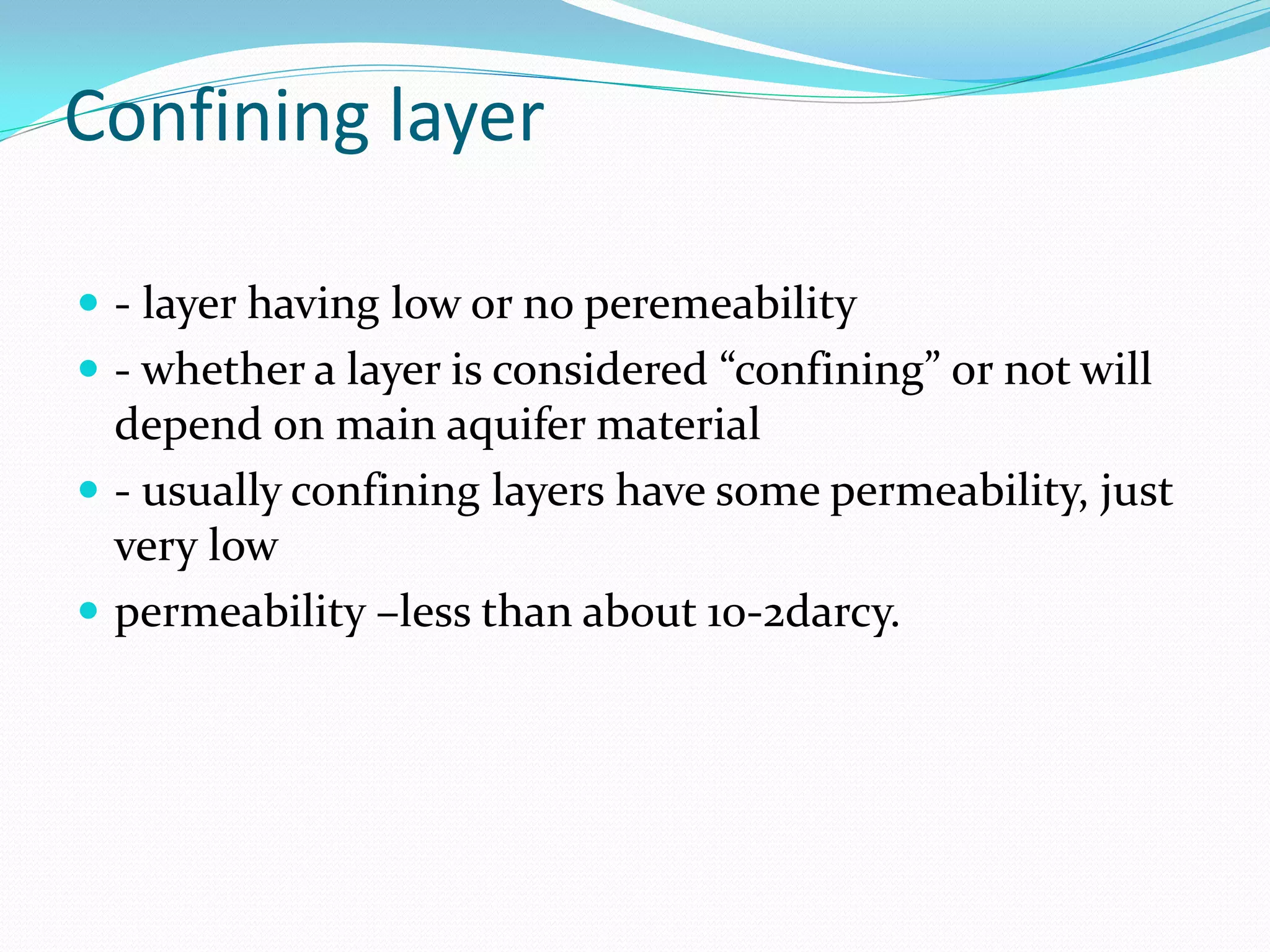 Confining layer
 - layer having low or no peremeability
 - whether a layer is considered “confining” or not will

depend on main aquifer material
 - usually confining layers have some permeability, just
very low
 permeability –less than about 10-2darcy.

 