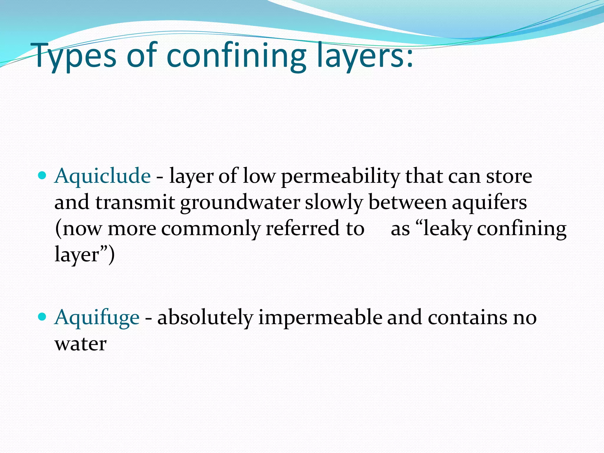 Types of confining layers:
 Aquiclude - layer of low permeability that can store

and transmit groundwater slowly between aquifers
(now more commonly referred to as “leaky confining
layer”)
 Aquifuge - absolutely impermeable and contains no

water

 