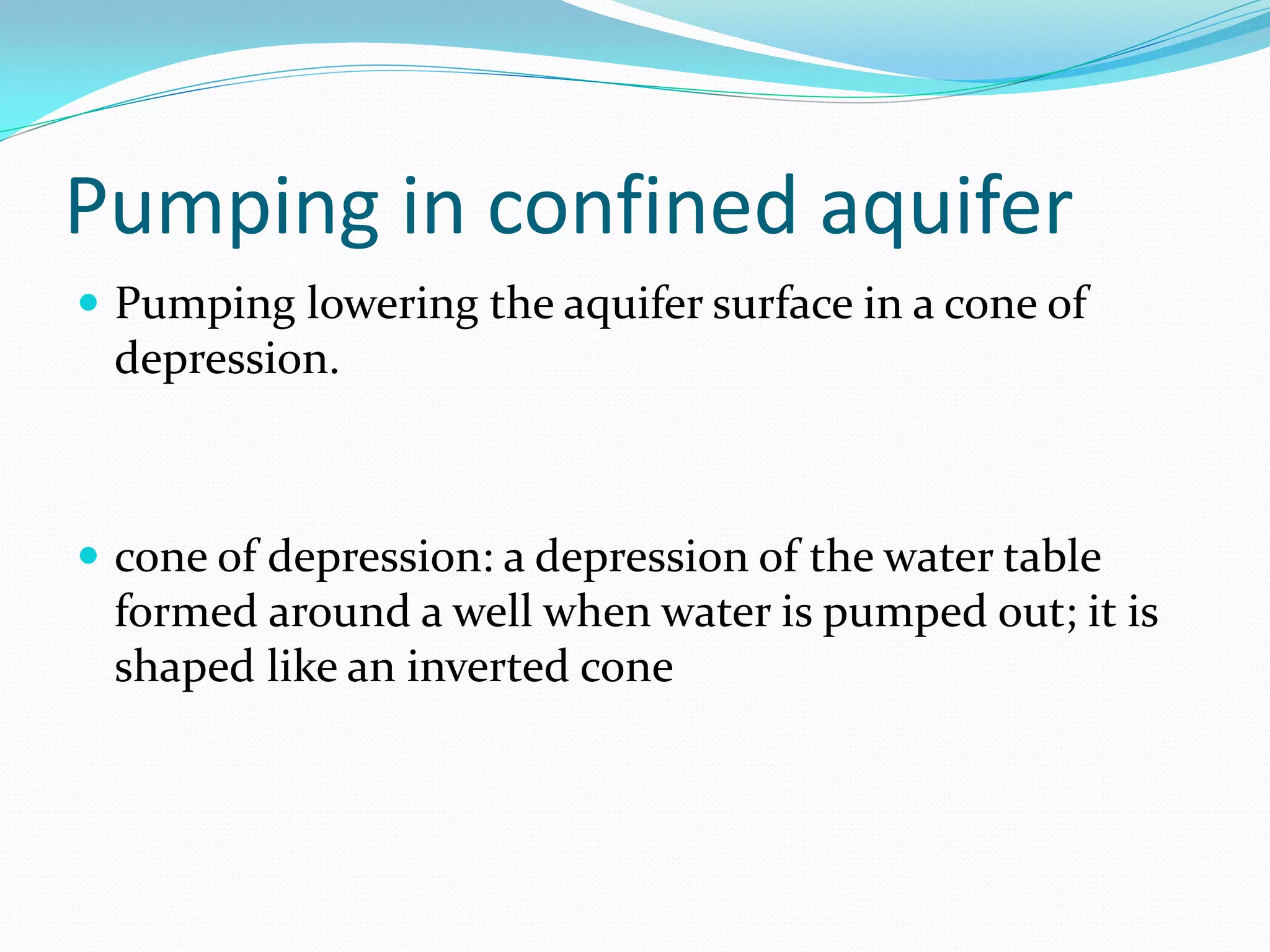 Pumping in confined aquifer
 Pumping lowering the aquifer surface in a cone of

depression.

 cone of depression: a depression of the water table

formed around a well when water is pumped out; it is
shaped like an inverted cone

 