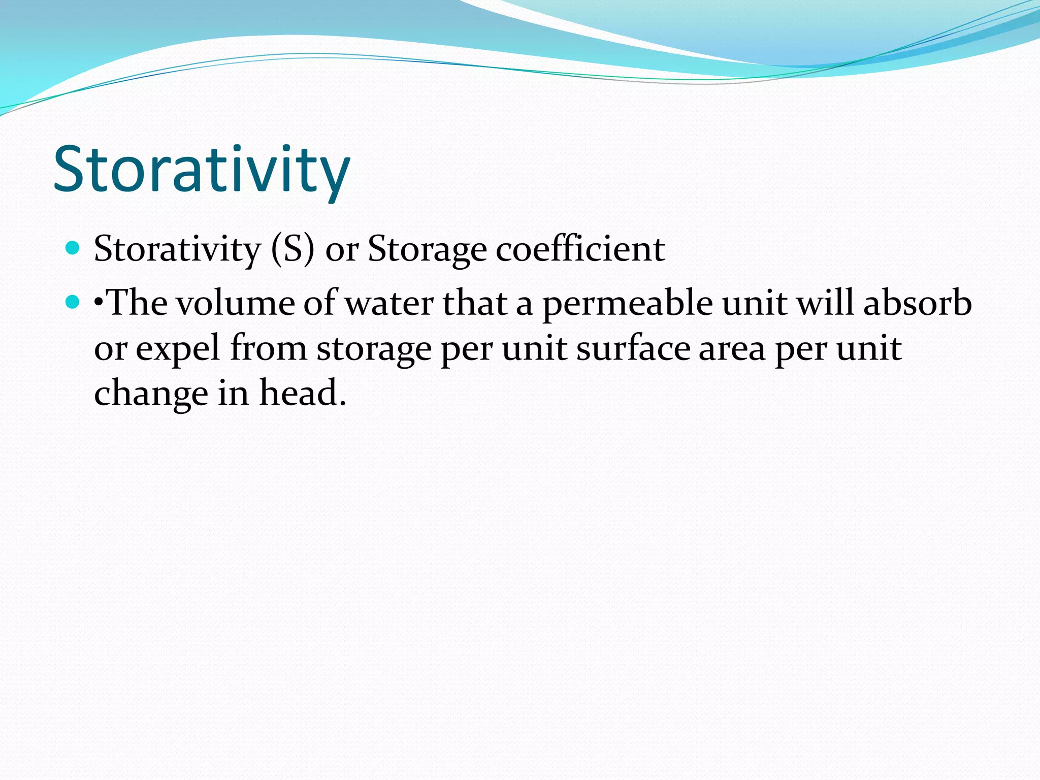 Storativity
 Storativity (S) or Storage coefficient
 •The volume of water that a permeable unit will absorb

or expel from storage per unit surface area per unit
change in head.

 