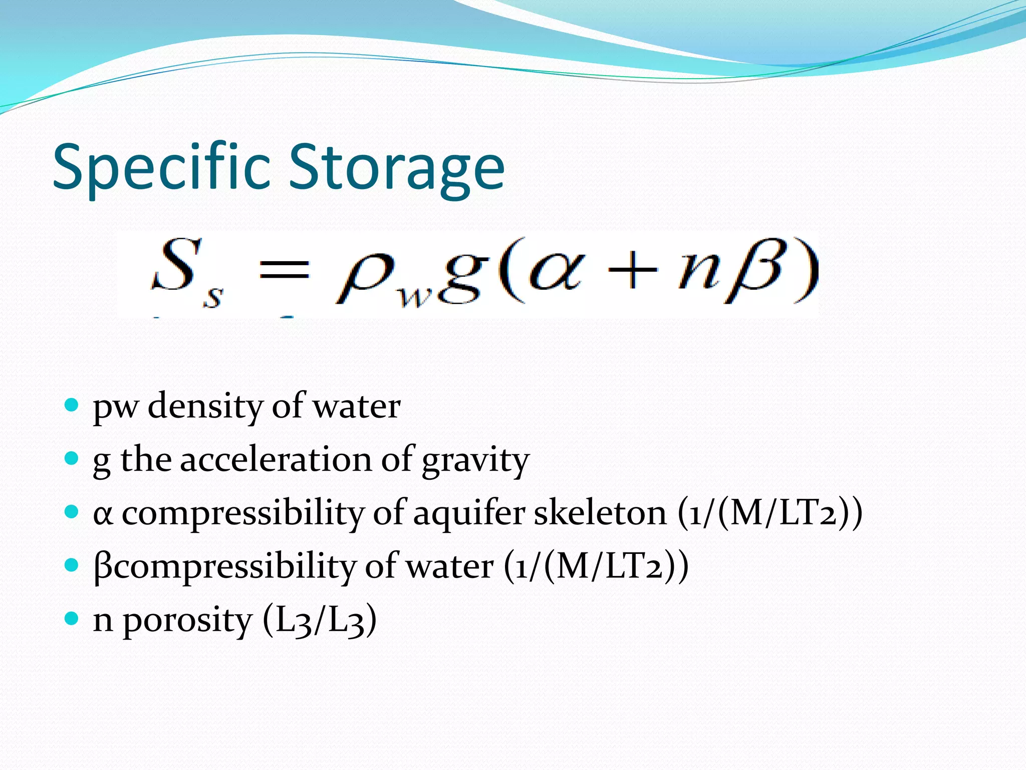 Specific Storage

 pw density of water
 g the acceleration of gravity
 α compressibility of aquifer skeleton (1/(M/LT2))
 βcompressibility of water (1/(M/LT2))
 n porosity (L3/L3)

 