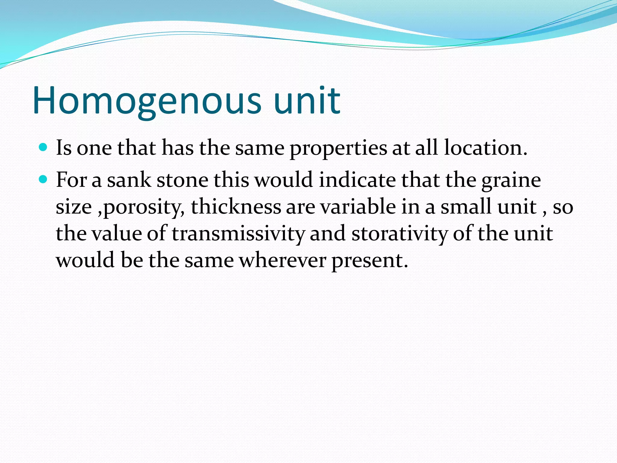 Homogenous unit
 Is one that has the same properties at all location.
 For a sank stone this would indicate that the graine

size ,porosity, thickness are variable in a small unit , so
the value of transmissivity and storativity of the unit
would be the same wherever present.

 