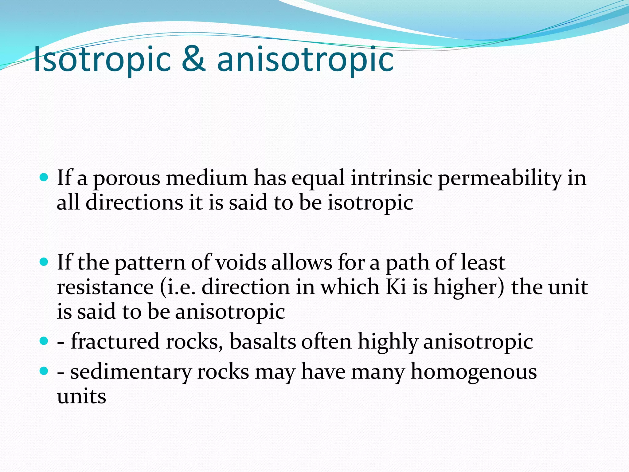 Isotropic & anisotropic
 If a porous medium has equal intrinsic permeability in

all directions it is said to be isotropic
 If the pattern of voids allows for a path of least

resistance (i.e. direction in which Ki is higher) the unit
is said to be anisotropic
 - fractured rocks, basalts often highly anisotropic
 - sedimentary rocks may have many homogenous
units

 