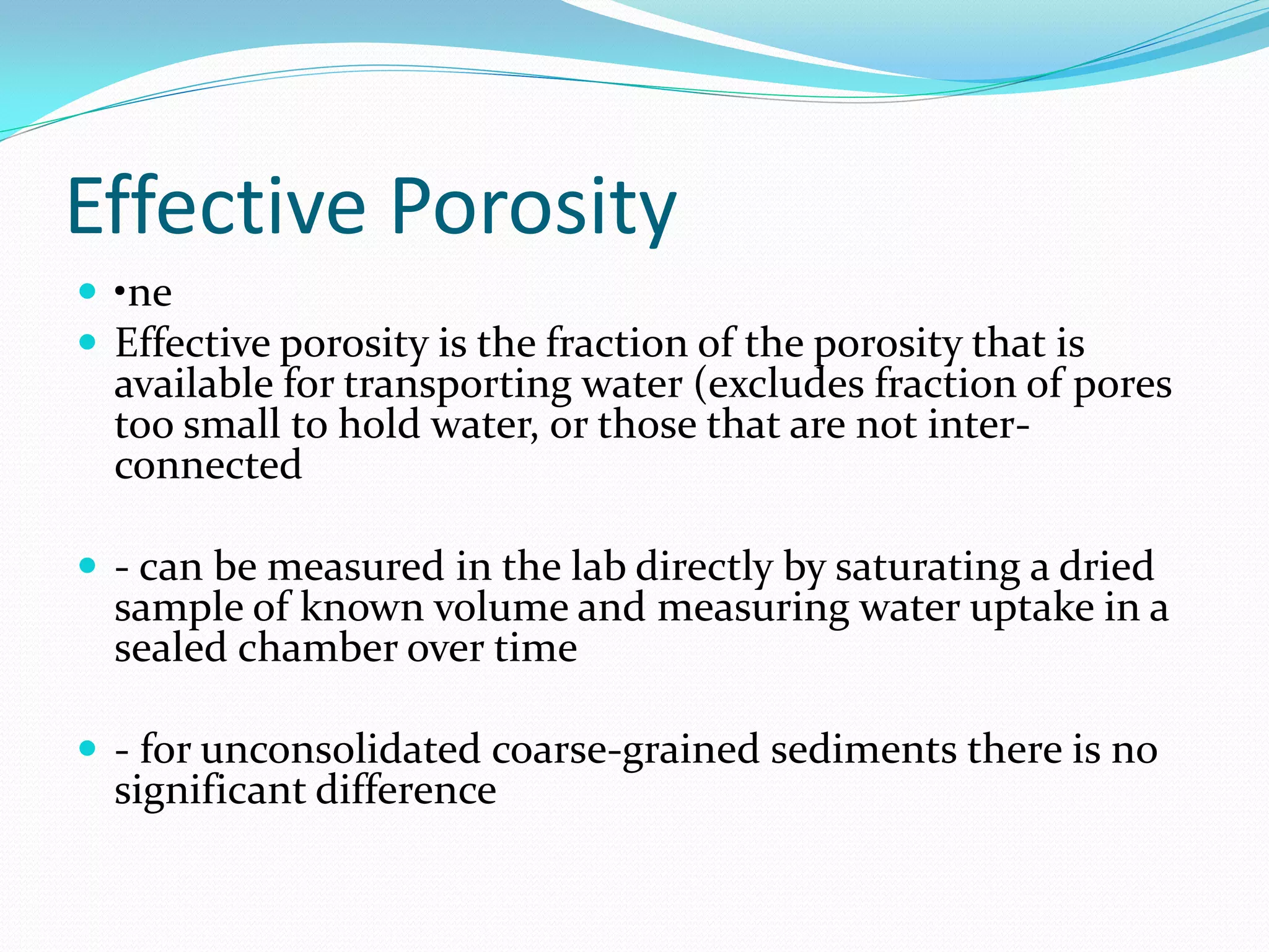 Effective Porosity
 •ne
 Effective porosity is the fraction of the porosity that is

available for transporting water (excludes fraction of pores
too small to hold water, or those that are not interconnected

 - can be measured in the lab directly by saturating a dried

sample of known volume and measuring water uptake in a
sealed chamber over time

 - for unconsolidated coarse-grained sediments there is no

significant difference

 
