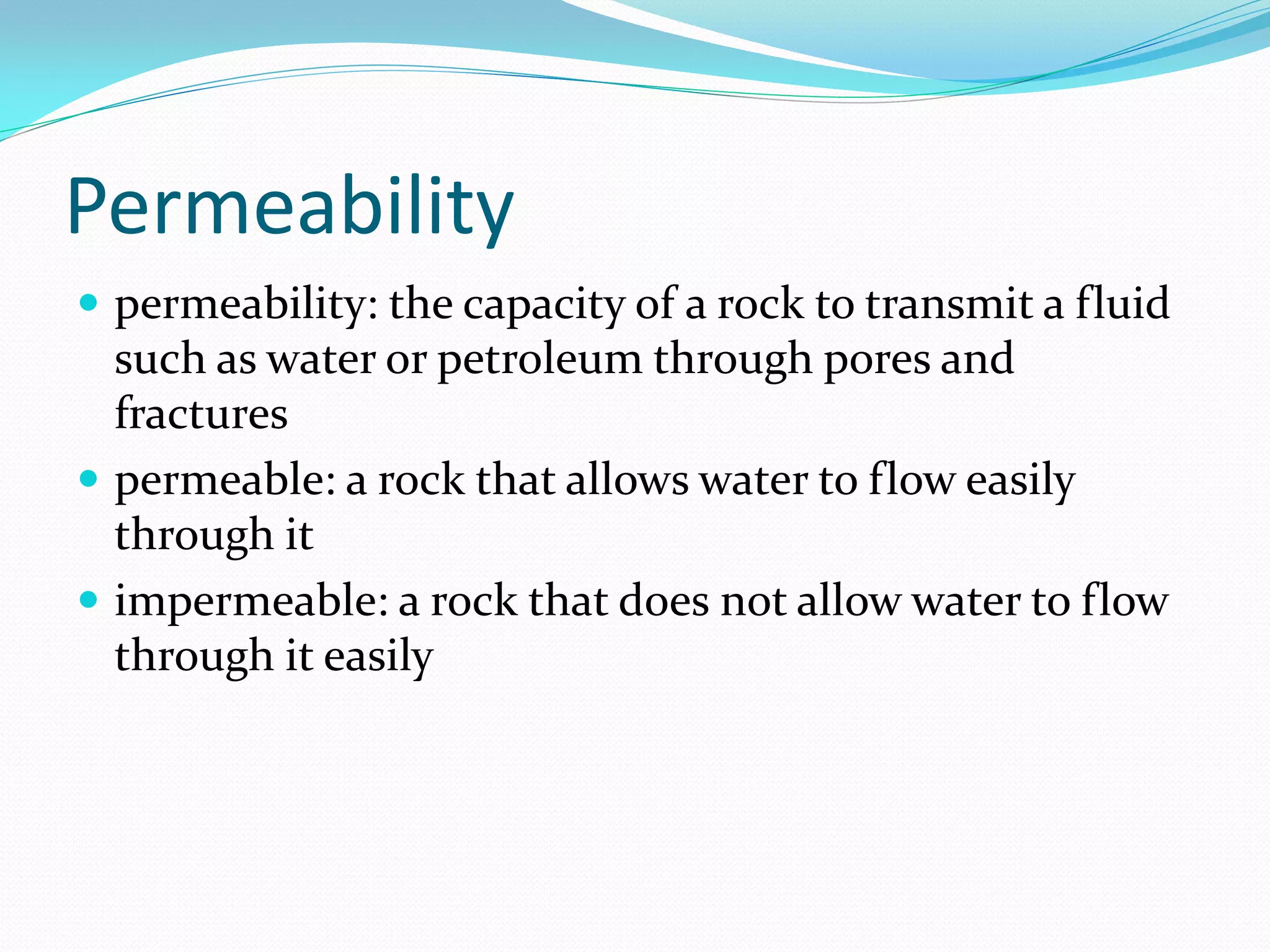 Permeability
 permeability: the capacity of a rock to transmit a fluid

such as water or petroleum through pores and
fractures
 permeable: a rock that allows water to flow easily
through it
 impermeable: a rock that does not allow water to flow
through it easily

 