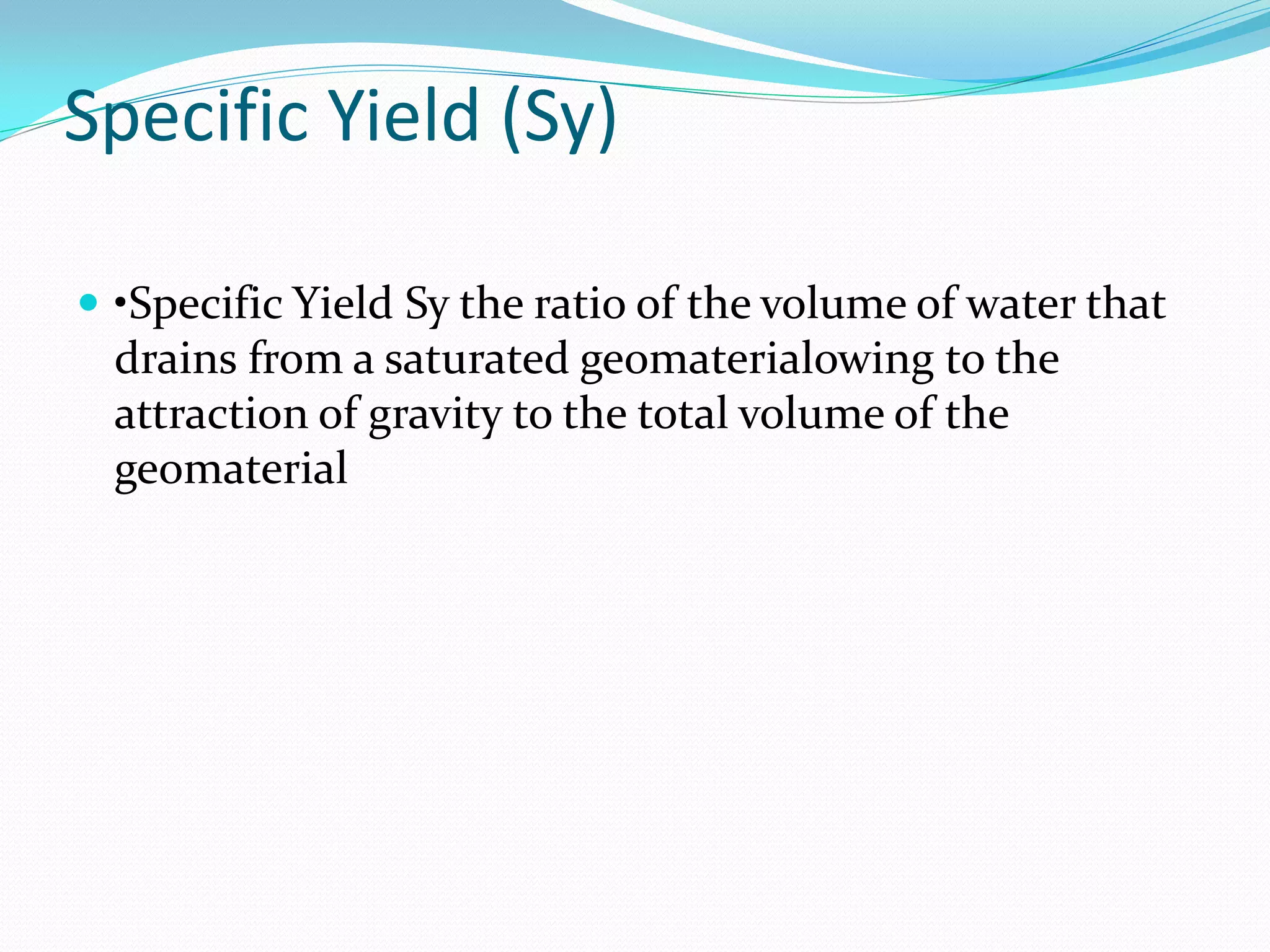 Specific Yield (Sy)
 •Specific Yield Sy the ratio of the volume of water that

drains from a saturated geomaterialowing to the
attraction of gravity to the total volume of the
geomaterial

 