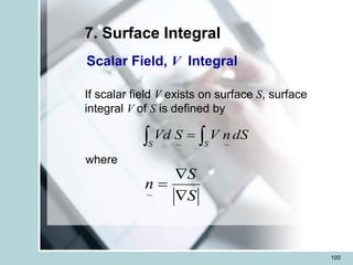 100
7. Surface Integral
Scalar Field, V Integral
If scalar field V exists on surface S, surface
integral V of S is defined by
 
=
S S
dS
n
V
S
Vd
~
~
where
S
S
n


=
~
 