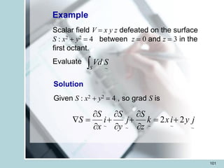 101
Example
Scalar field V = x y z defeated on the surface
S : x2 + y2 = 4 between z = 0 and z = 3 in the
first octant.
Evaluate
S
S
Vd
~
Solution
Given S : x2 + y2 = 4 , so grad S is
~
~
~
~
~
2
2 j
y
i
x
k
z
S
j
y
S
i
x
S
S +
=


+


+


=

 