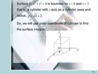 103
Surface S : x2 + y2 = 4 is bounded by z = 0 and z = 3
that is a cylinder with z-axis as a cylinder axes and
radius,
So, we will use polar coordinate of cylinder to find
the surface integral.
.
2
4 =
=

x
z
f
y
2
2
3
O
 